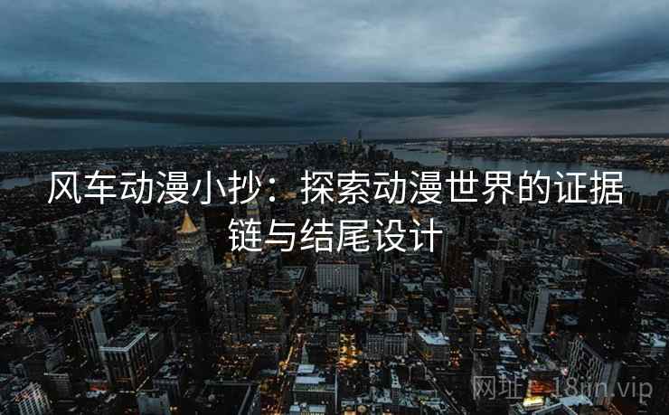 风车动漫小抄：探索动漫世界的证据链与结尾设计