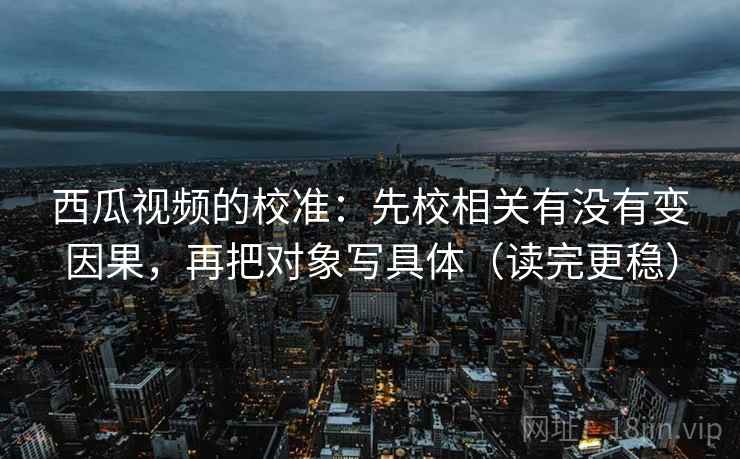 西瓜视频的校准:先校相关有没有变因果,再把对象写具体(读完更稳) 第2张 西瓜视频的校准:先校相关有没有变因果,再把对象写具体(读完更稳) 第2张