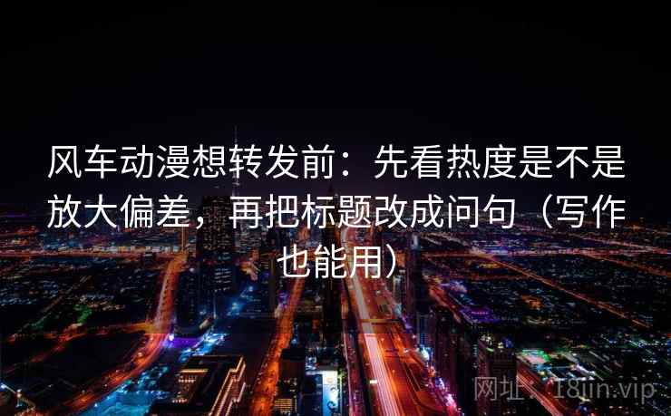 风车动漫想转发前:先看热度是不是放大偏差,再把标题改成问句(写作也能用)