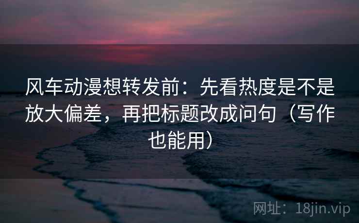 风车动漫想转发前:先看热度是不是放大偏差,再把标题改成问句(写作也能用)