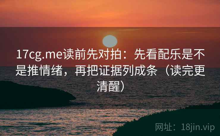 17cg.me读前先对拍:先看配乐是不是推情绪,再把证据列成条(读完更清醒)