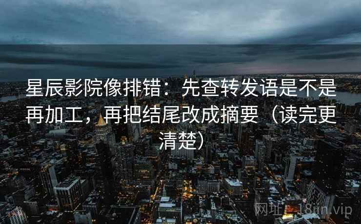 星辰影院像排错:先查转发语是不是再加工,再把结尾改成摘要(读完更清楚)