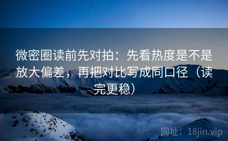 微密圈读前先对拍:先看热度是不是放大偏差,再把对比写成同口径(读完更稳)