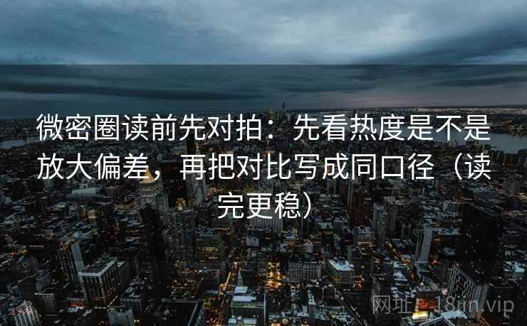 微密圈读前先对拍:先看热度是不是放大偏差,再把对比写成同口径(读完更稳)