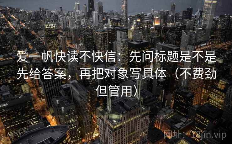 爱一帆快读不快信:先问标题是不是先给答案,再把对象写具体(不费劲但管用)