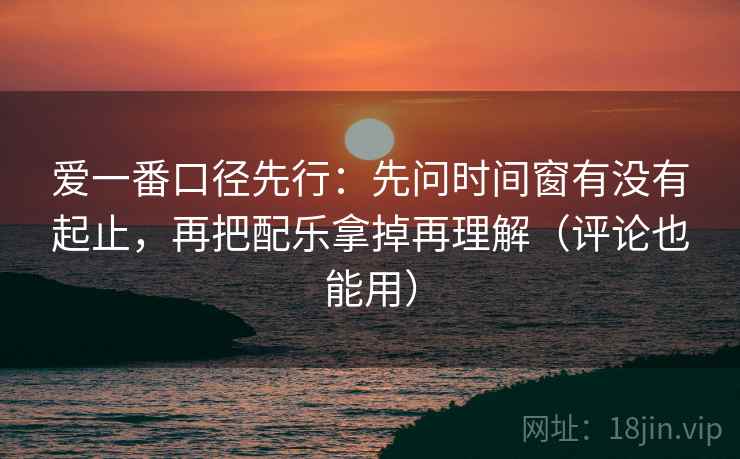 爱一番口径先行：先问时间窗有没有起止，再把配乐拿掉再理解（评论也能用）