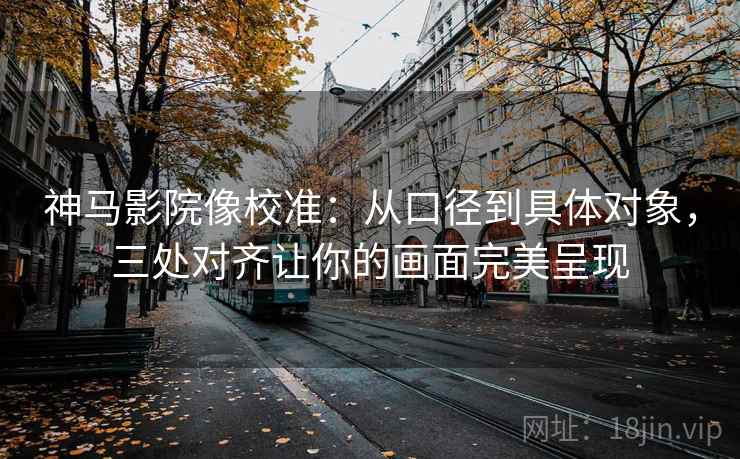 神马影院像校准:从口径到具体对象,三处对齐让你的画面完美呈现