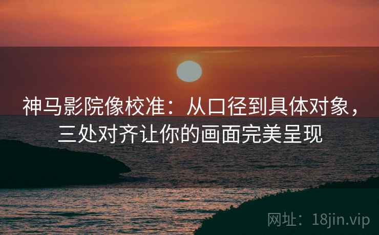 神马影院像校准:从口径到具体对象,三处对齐让你的画面完美呈现