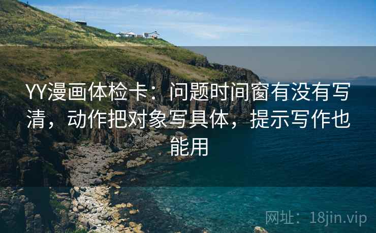 YY漫画体检卡：问题时间窗有没有写清，动作把对象写具体，提示写作也能用