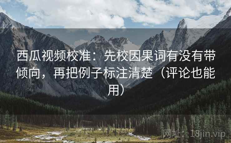 西瓜视频校准：先校因果词有没有带倾向，再把例子标注清楚（评论也能用）