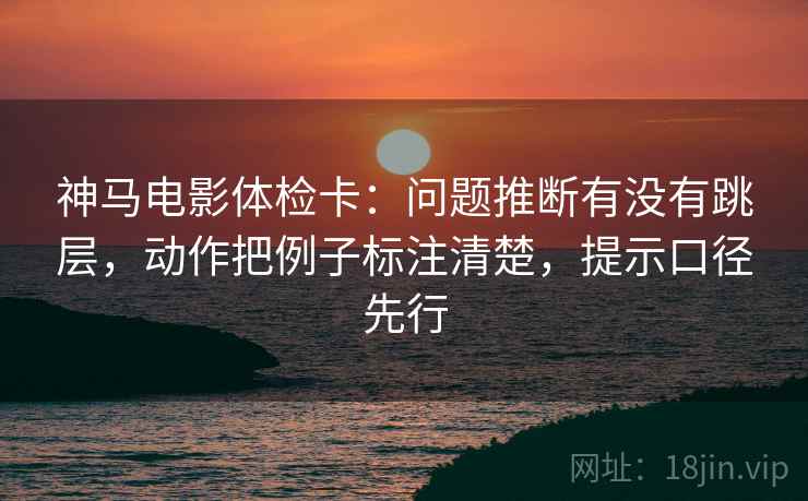 神马电影体检卡:问题推断有没有跳层,动作把例子标注清楚,提示口径先行