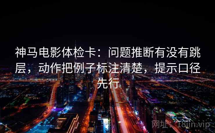 神马电影体检卡:问题推断有没有跳层,动作把例子标注清楚,提示口径先行