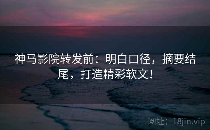 神马影院转发前:明白口径,摘要结尾,打造精彩软文!