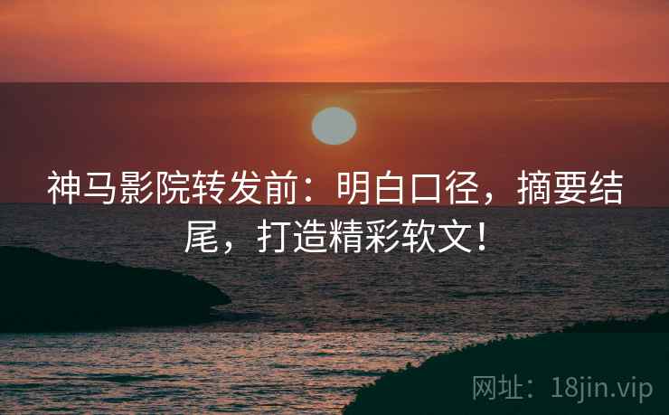 神马影院转发前:明白口径,摘要结尾,打造精彩软文!