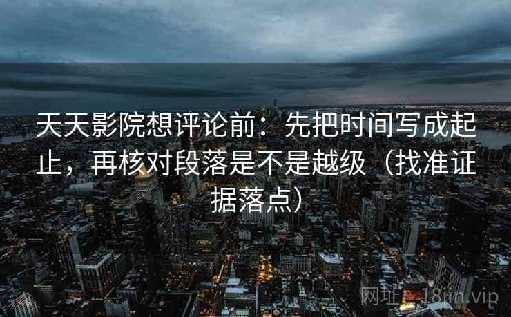 天天影院想评论前:先把时间写成起止,再核对段落是不是越级(找准证据落点)