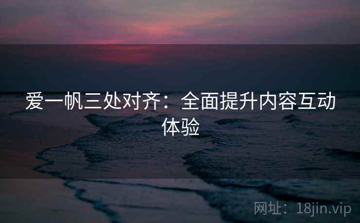 爱一帆三处对齐:全面提升内容互动体验