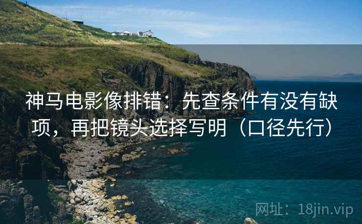神马电影像排错:先查条件有没有缺项,再把镜头选择写明(口径先行)