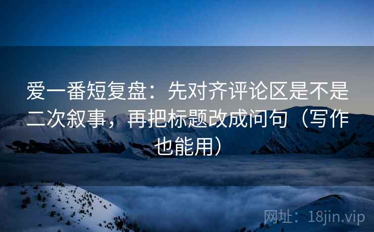 爱一番短复盘：先对齐评论区是不是二次叙事，再把标题改成问句（写作也能用）