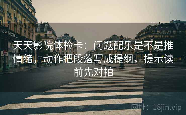天天影院体检卡:问题配乐是不是推情绪,动作把段落写成提纲,提示读前先对拍
