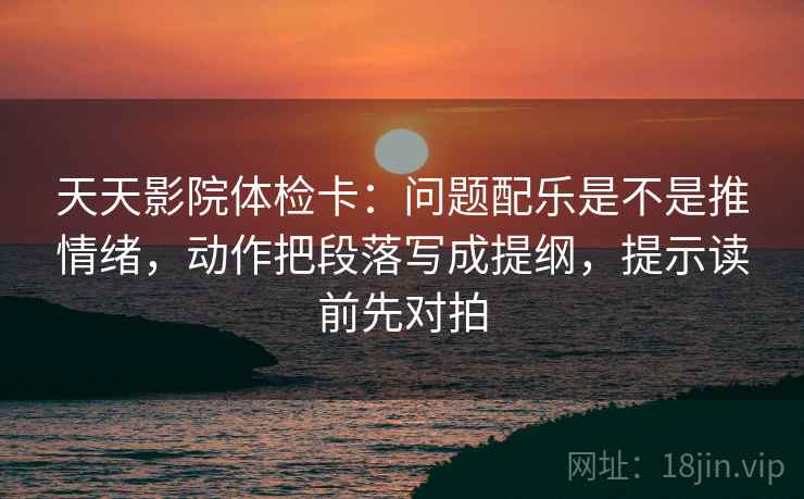 天天影院体检卡:问题配乐是不是推情绪,动作把段落写成提纲,提示读前先对拍