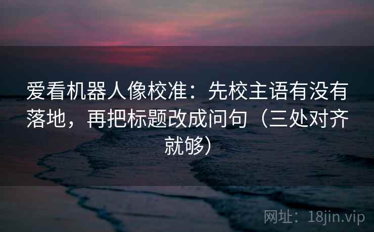 爱看机器人像校准:先校主语有没有落地,再把标题改成问句(三处对齐就够)