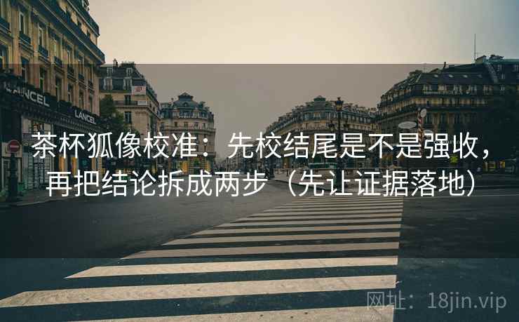 茶杯狐像校准：先校结尾是不是强收，再把结论拆成两步（先让证据落地）
