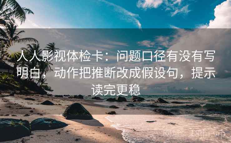 人人影视体检卡:问题口径有没有写明白,动作把推断改成假设句,提示读完更稳