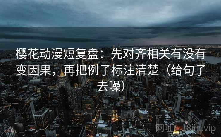 樱花动漫短复盘：先对齐相关有没有变因果，再把例子标注清楚（给句子去噪）