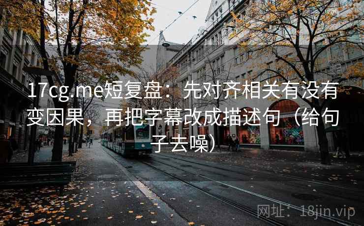 17cg.me短复盘:先对齐相关有没有变因果,再把字幕改成描述句(给句子去噪)
