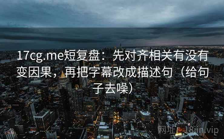 17cg.me短复盘:先对齐相关有没有变因果,再把字幕改成描述句(给句子去噪)