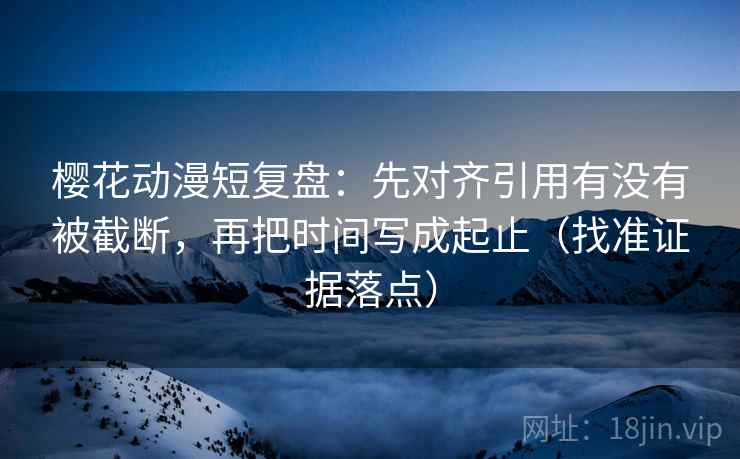 樱花动漫短复盘：先对齐引用有没有被截断，再把时间写成起止（找准证据落点）