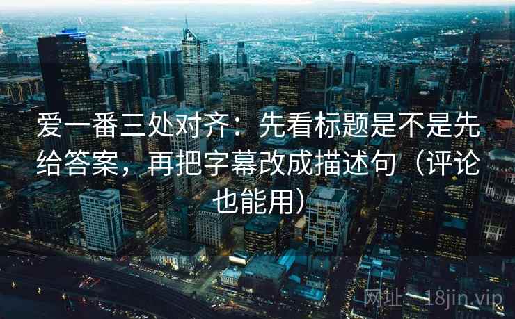爱一番三处对齐：先看标题是不是先给答案，再把字幕改成描述句（评论也能用）