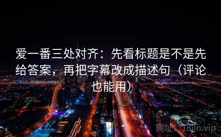 爱一番三处对齐：先看标题是不是先给答案，再把字幕改成描述句（评论也能用）