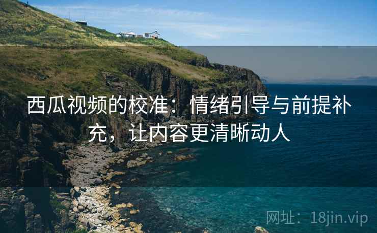 西瓜视频的校准：情绪引导与前提补充，让内容更清晰动人