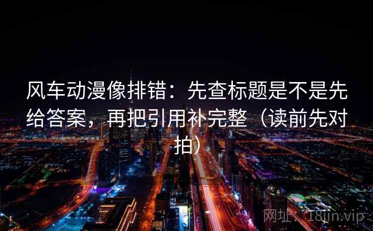 风车动漫像排错：先查标题是不是先给答案，再把引用补完整（读前先对拍）