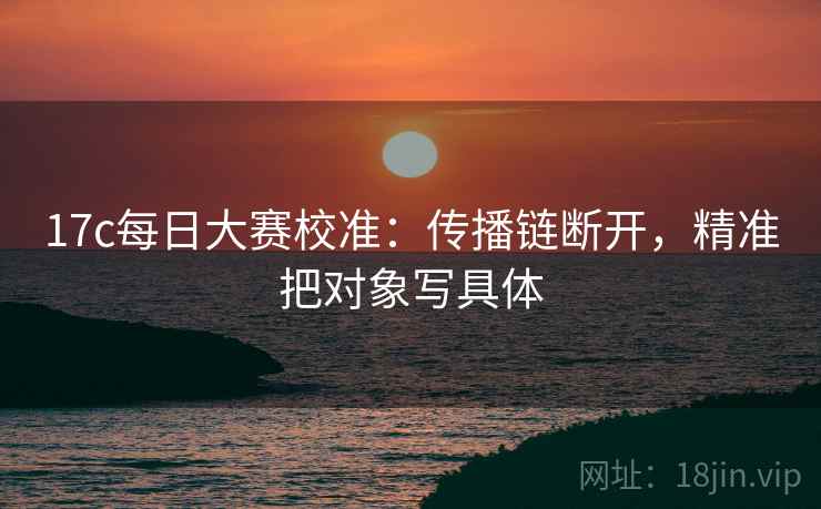 17c每日大赛校准：传播链断开，精准把对象写具体