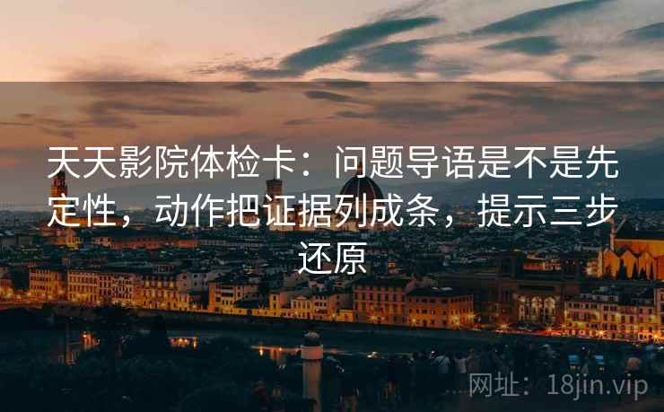 天天影院体检卡:问题导语是不是先定性,动作把证据列成条,提示三步还原