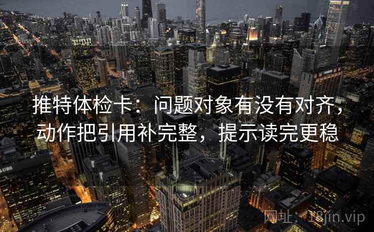 推特体检卡:问题对象有没有对齐,动作把引用补完整,提示读完更稳