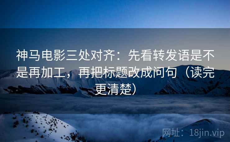 神马电影三处对齐:先看转发语是不是再加工,再把标题改成问句(读完更清楚)