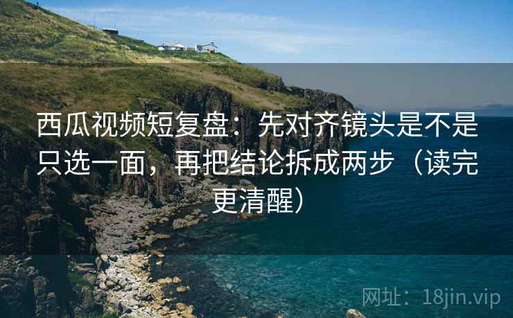 西瓜视频短复盘:先对齐镜头是不是只选一面,再把结论拆成两步(读完更清醒) 第2张 西瓜视频短复盘:先对齐镜头是不是只选一面,再把结论拆成两步(读完更清醒) 第2张
