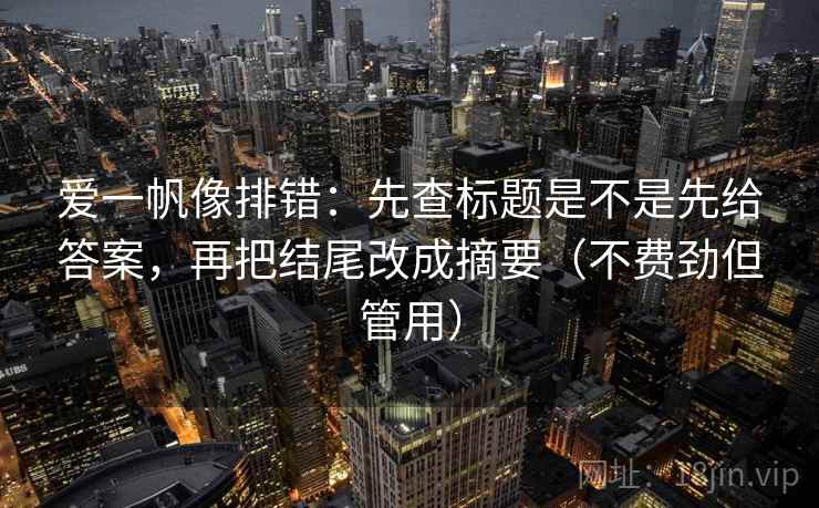 爱一帆像排错：先查标题是不是先给答案，再把结尾改成摘要（不费劲但管用）