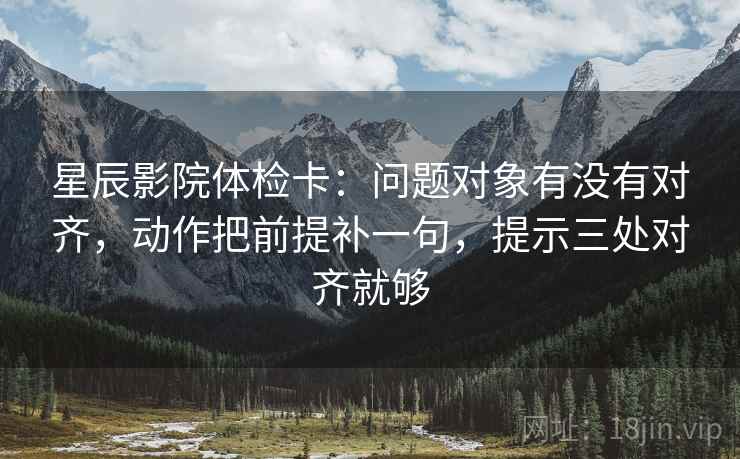 星辰影院体检卡：问题对象有没有对齐，动作把前提补一句，提示三处对齐就够