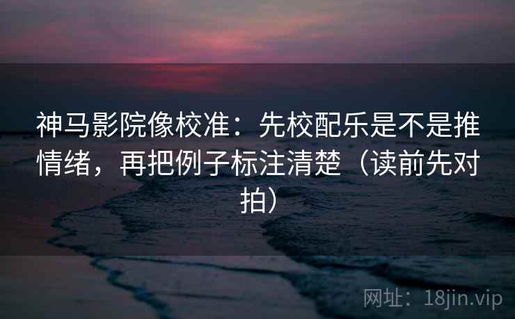 神马影院像校准：先校配乐是不是推情绪，再把例子标注清楚（读前先对拍）